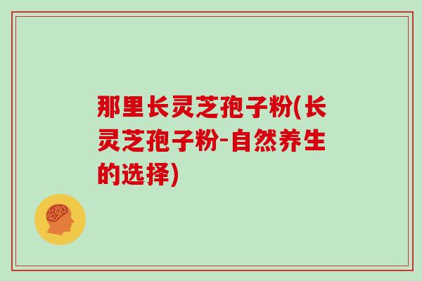 那里长灵芝孢子粉(长灵芝孢子粉-自然养生的选择)