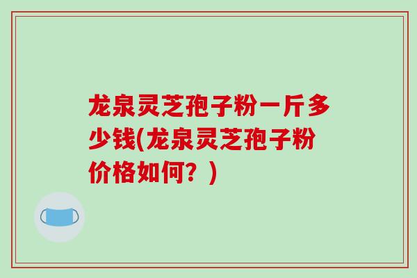 龙泉灵芝孢子粉一斤多少钱(龙泉灵芝孢子粉价格如何?)