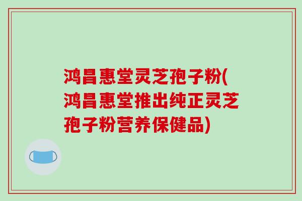 鸿昌惠堂灵芝孢子粉(鸿昌惠堂推出纯正灵芝孢子粉营养保健品)
