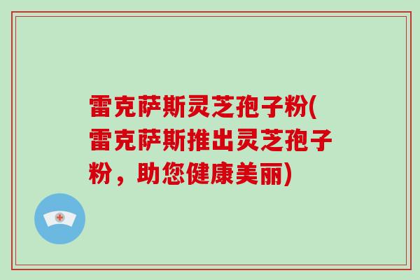 雷克萨斯灵芝孢子粉(雷克萨斯推出灵芝孢子粉,助您健康美丽)