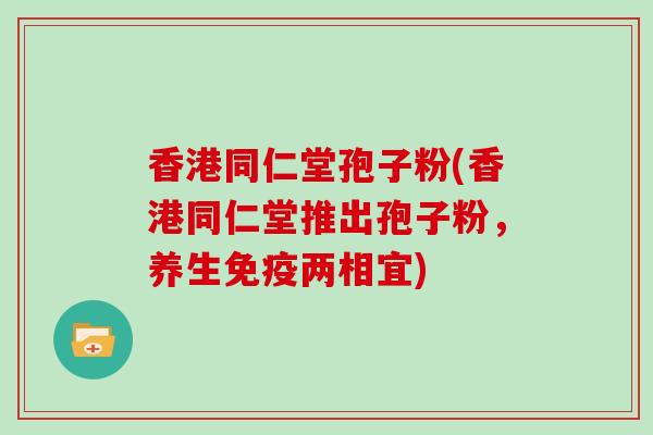 香港同仁堂孢子粉(香港同仁堂推出孢子粉,养生免疫两相宜)