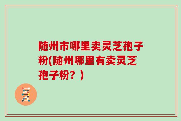 随州市哪里卖灵芝孢子粉(随州哪里有卖灵芝孢子粉?)