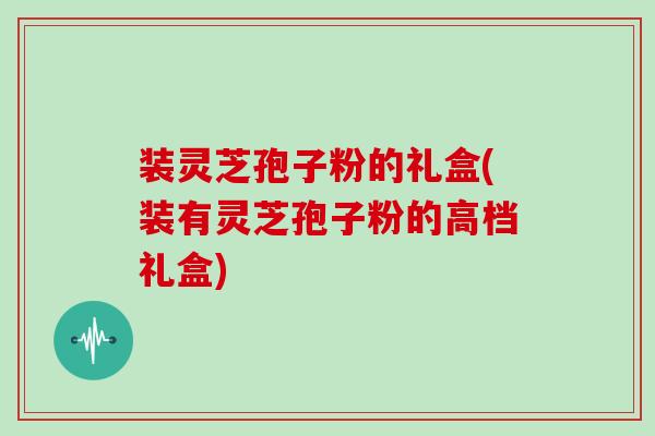 装灵芝孢子粉的礼盒(装有灵芝孢子粉的高档礼盒)