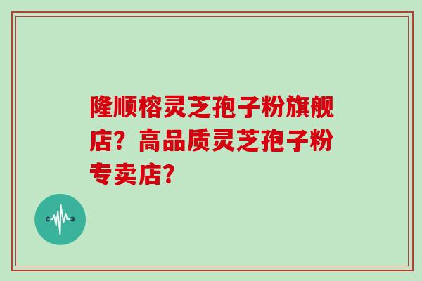 隆顺榕灵芝孢子粉旗舰店？高品质灵芝孢子粉专卖店？
