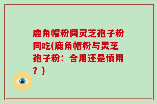 鹿角帽粉同灵芝孢子粉同吃(鹿角帽粉与灵芝孢子粉:合用还是慎用?)
