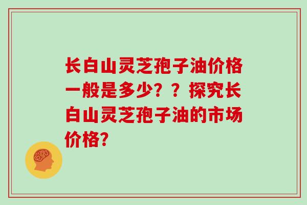 长白山灵芝孢子油价格一般是多少？？探究长白山灵芝孢子油的市场价格？
