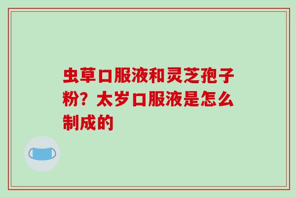 虫草口服液和灵芝孢子粉?太岁口服液是怎么制成的
