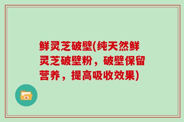 鲜灵芝破壁(纯天然鲜灵芝破壁粉,破壁保留营养,提高吸收效果)