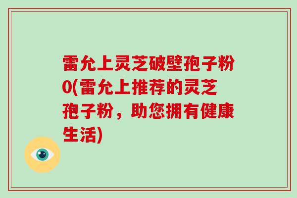雷允上灵芝破壁孢子粉0(雷允上推荐的灵芝孢子粉,助您拥有健康生活)