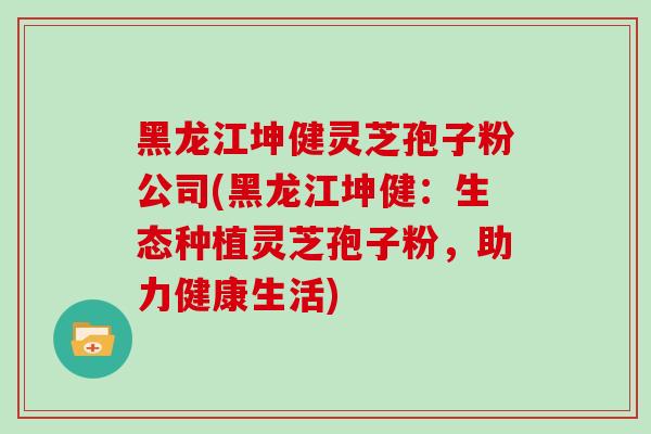 黑龙江坤健灵芝孢子粉公司(黑龙江坤健：生态种植灵芝孢子粉，助力健康生活)