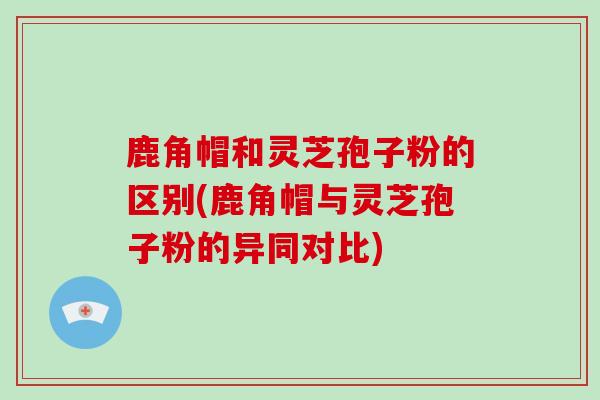 鹿角帽和灵芝孢子粉的区别(鹿角帽与灵芝孢子粉的异同对比)
