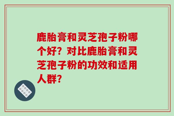 鹿胎膏和灵芝孢子粉哪个好？对比鹿胎膏和灵芝孢子粉的功效和适用人群？