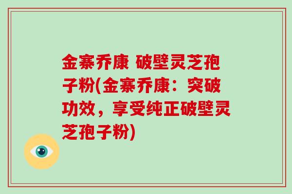 金寨乔康 破壁灵芝孢子粉(金寨乔康：突破功效，享受纯正破壁灵芝孢子粉)