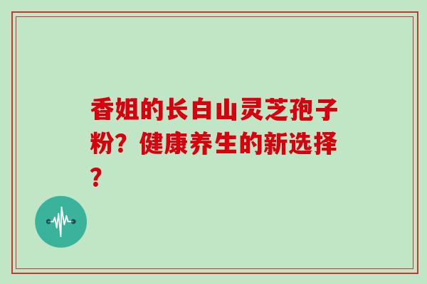 香姐的长白山灵芝孢子粉?健康养生的新选择?
