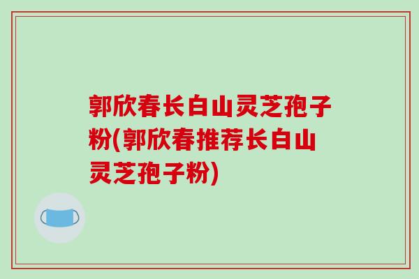 郭欣春长白山灵芝孢子粉(郭欣春推荐长白山灵芝孢子粉)
