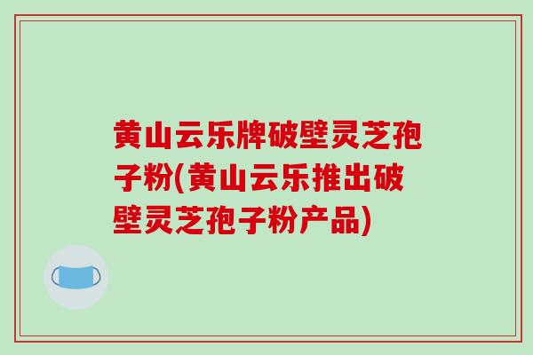 黄山云乐牌破壁灵芝孢子粉(黄山云乐推出破壁灵芝孢子粉产品)