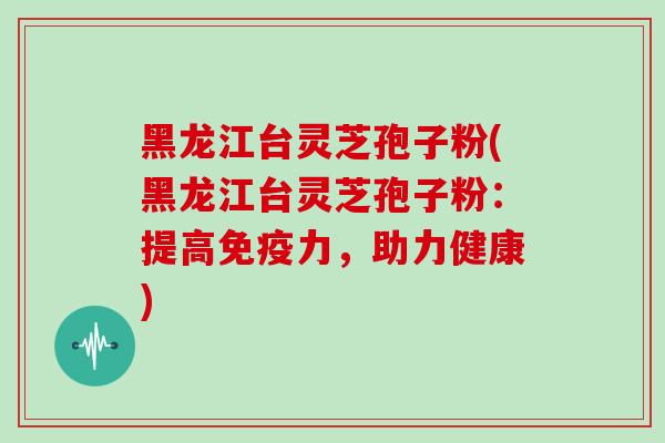 黑龙江台灵芝孢子粉(黑龙江台灵芝孢子粉：提高免疫力，助力健康)