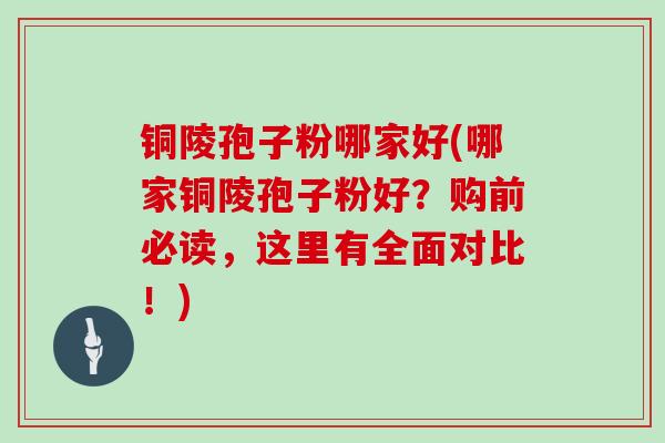 铜陵孢子粉哪家好(哪家铜陵孢子粉好？购前必读，这里有全面对比！)