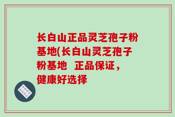 长白山正品灵芝孢子粉基地(长白山灵芝孢子粉基地 正品保证,健康好选择