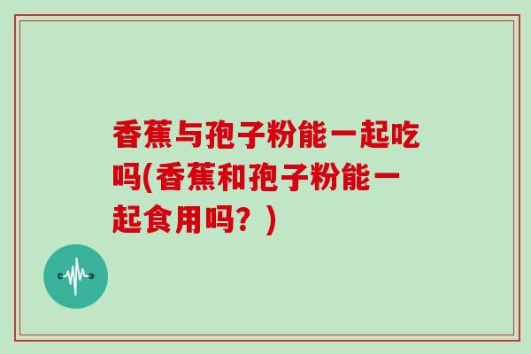 香蕉与孢子粉能一起吃吗(香蕉和孢子粉能一起食用吗？)
