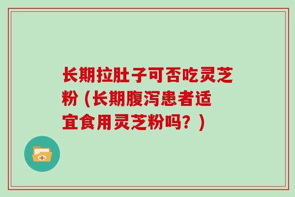 长期拉肚子可否吃灵芝粉 (长期腹泻患者适宜食用灵芝粉吗?)