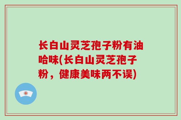 长白山灵芝孢子粉有油哈味(长白山灵芝孢子粉,健康美味两不误)