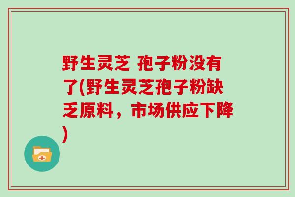野生灵芝 孢子粉没有了(野生灵芝孢子粉缺乏原料，市场供应下降)