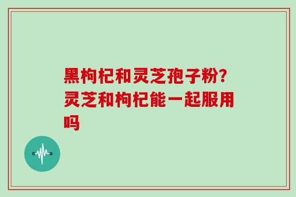 黑枸杞和灵芝孢子粉?灵芝和枸杞能一起服用吗