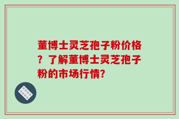 董博士灵芝孢子粉价格?了解董博士灵芝孢子粉的市场行情?