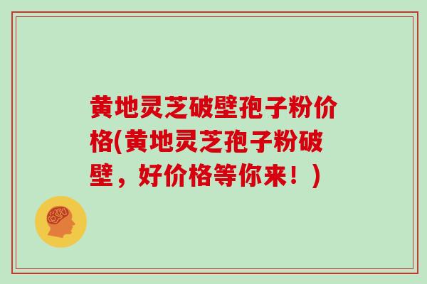 黄地灵芝破壁孢子粉价格(黄地灵芝孢子粉破壁,好价格等你来!)