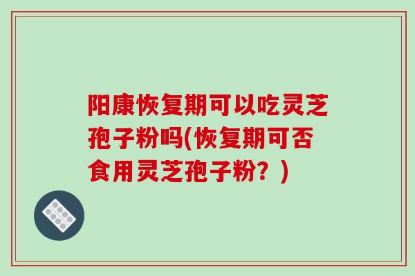 阳康恢复期可以吃灵芝孢子粉吗(恢复期可否食用灵芝孢子粉?)