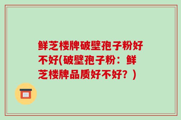 鲜芝楼牌破壁孢子粉好不好(破壁孢子粉：鲜芝楼牌品质好不好？)