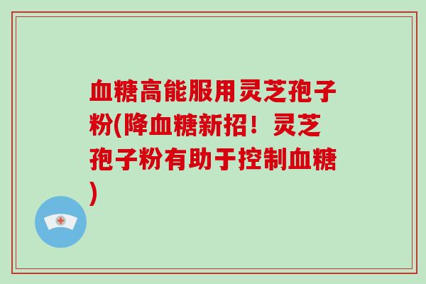 血糖高能服用灵芝孢子粉(降血糖新招!灵芝孢子粉有助于控制血糖)