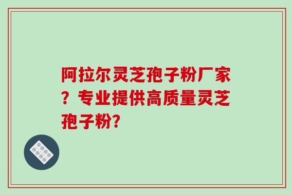 阿拉尔灵芝孢子粉厂家？专业提供高质量灵芝孢子粉？