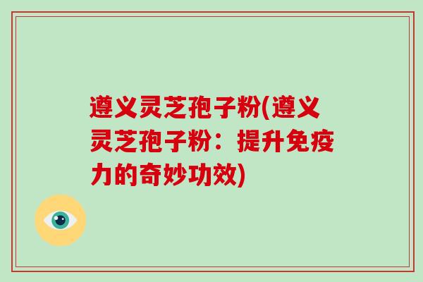 遵义灵芝孢子粉(遵义灵芝孢子粉:提升免疫力的奇妙功效)