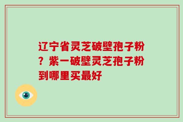 辽宁省灵芝破壁孢子粉？紫一破壁灵芝孢子粉到哪里买最好