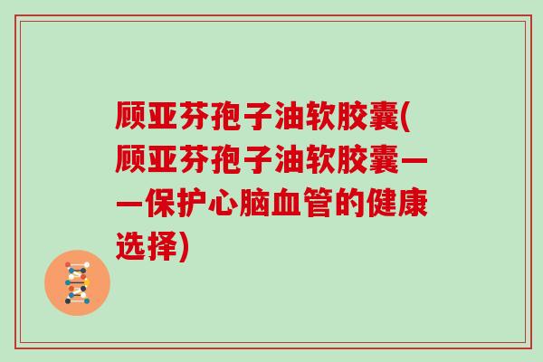 顾亚芬孢子油软胶囊(顾亚芬孢子油软胶囊——保护心脑血管的健康选择)