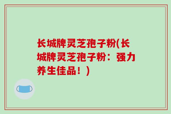 长城牌灵芝孢子粉(长城牌灵芝孢子粉:强力养生佳品!)