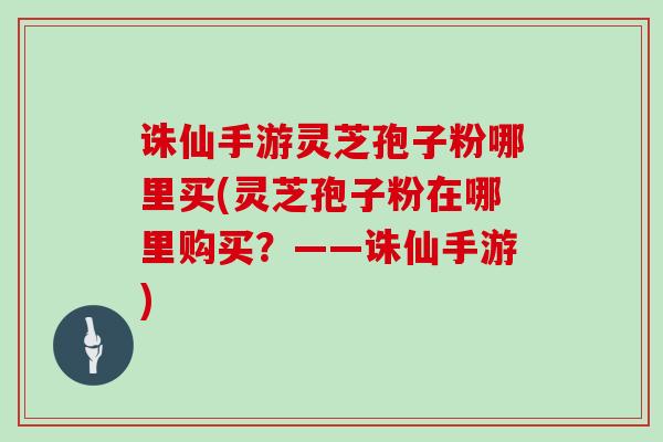 诛仙手游灵芝孢子粉哪里买(灵芝孢子粉在哪里购买？——诛仙手游)