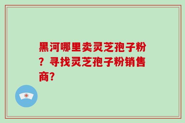 黑河哪里卖灵芝孢子粉?寻找灵芝孢子粉销售商?