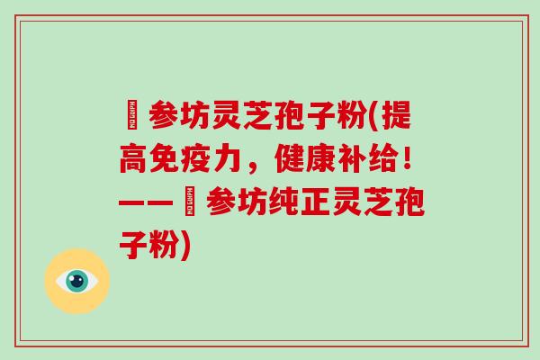 衘参坊灵芝孢子粉(提高免疫力,健康补给!——衘参坊纯正灵芝孢子粉)