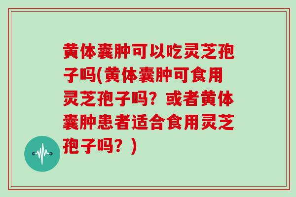 黄体囊肿可以吃灵芝孢子吗(黄体囊肿可食用灵芝孢子吗？或者黄体囊肿患者适合食用灵芝孢子吗？)