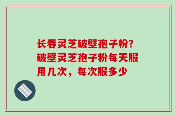 长春灵芝破壁孢子粉?破壁灵芝孢子粉每天服用几次,每次服多少