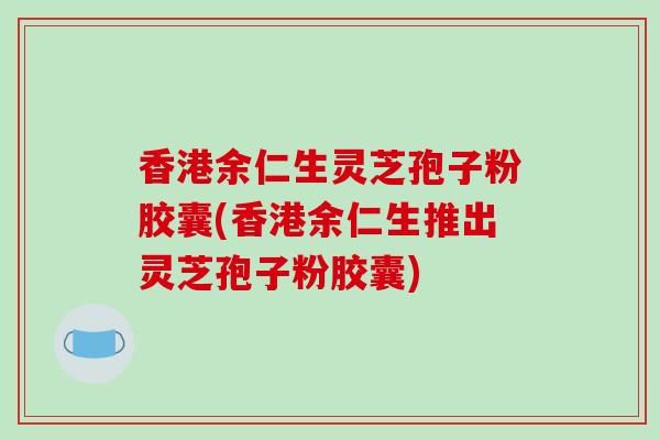 香港余仁生灵芝孢子粉胶囊(香港余仁生推出灵芝孢子粉胶囊)