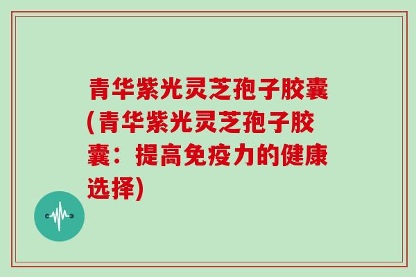 青华紫光灵芝孢子胶囊(青华紫光灵芝孢子胶囊:提高免疫力的健康选择)