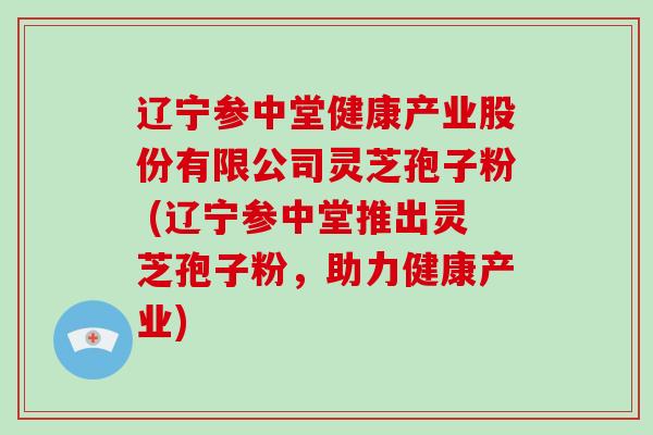辽宁参中堂健康产业股份有限公司灵芝孢子粉 (辽宁参中堂推出灵芝孢子粉,助力健康产业)