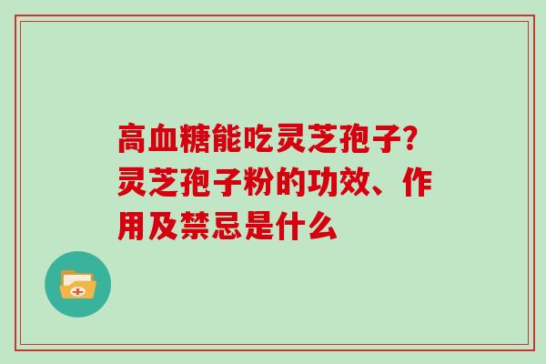 高血糖能吃灵芝孢子？灵芝孢子粉的功效、作用及禁忌是什么