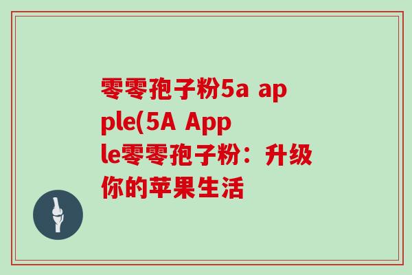 零零孢子粉5a apple(5A Apple零零孢子粉:升级你的苹果生活