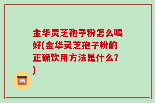 金华灵芝孢子粉怎么喝好(金华灵芝孢子粉的正确饮用方法是什么?)