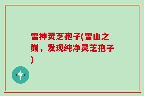 雪神灵芝孢子(雪山之巅，发现纯净灵芝孢子)